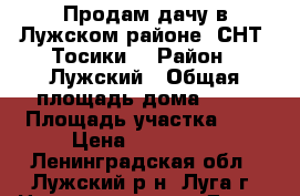 Продам дачу в Лужском районе, СНТ “Тосики“ › Район ­ Лужский › Общая площадь дома ­ 55 › Площадь участка ­ 9 › Цена ­ 750 000 - Ленинградская обл., Лужский р-н, Луга г. Недвижимость » Дома, коттеджи, дачи продажа   